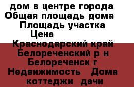 дом в центре города › Общая площадь дома ­ 80 › Площадь участка ­ 6 › Цена ­ 2 100 000 - Краснодарский край, Белореченский р-н, Белореченск г. Недвижимость » Дома, коттеджи, дачи продажа   